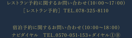 レストラン予約に関するお問い合わせ（10：00〜17：00）TEL.078-325-8110 宿泊予約に関するお問い合わせ（10：00〜18：00）ナビダイヤル TEL.0570-051-153+ダイヤル10